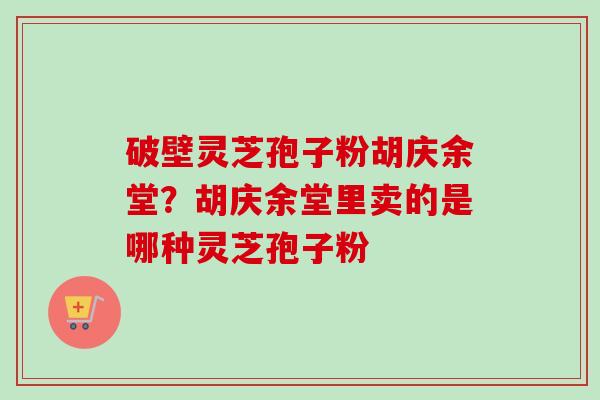 破壁灵芝孢子粉胡庆余堂?胡庆余堂里卖的是哪种灵芝孢子粉 破壁灵芝孢子粉胡庆余堂?胡庆余堂里卖的是哪种灵芝孢子粉