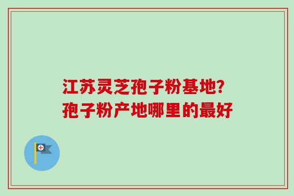 江苏灵芝孢子粉基地？孢子粉产地哪里的最好