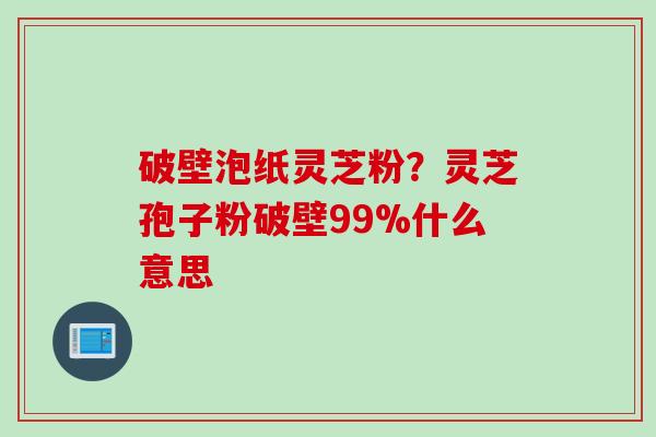破壁泡纸灵芝粉？灵芝孢子粉破壁99%什么意思