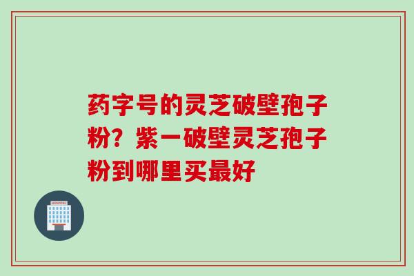 药字号的灵芝破壁孢子粉？紫一破壁灵芝孢子粉到哪里买最好