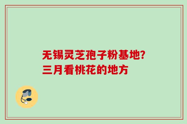 无锡灵芝孢子粉基地？三月看桃花的地方