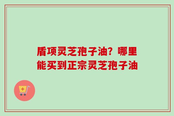 盾项灵芝孢子油？哪里能买到正宗灵芝孢子油