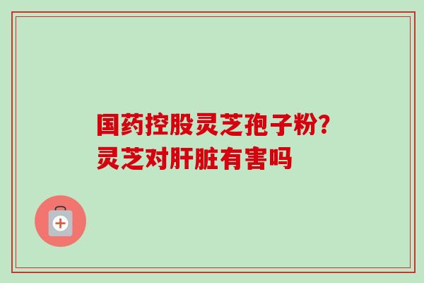 国药控股灵芝孢子粉？灵芝对肝脏有害吗
