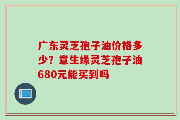广东灵芝孢子油价格多少？意生缘灵芝孢子油680元能买到吗