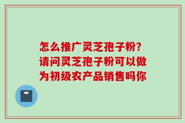 怎么推广灵芝孢子粉？请问灵芝孢子粉可以做为初级农产品销售吗你