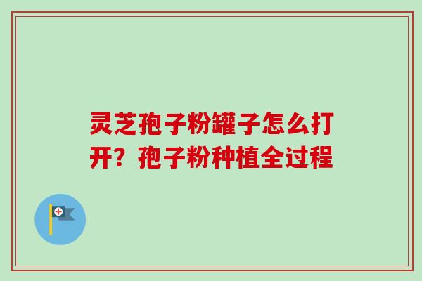 灵芝孢子粉罐子怎么打开？孢子粉种植全过程