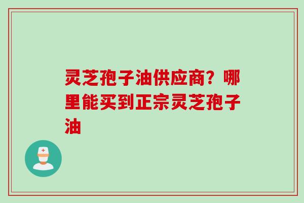 灵芝孢子油供应商？哪里能买到正宗灵芝孢子油