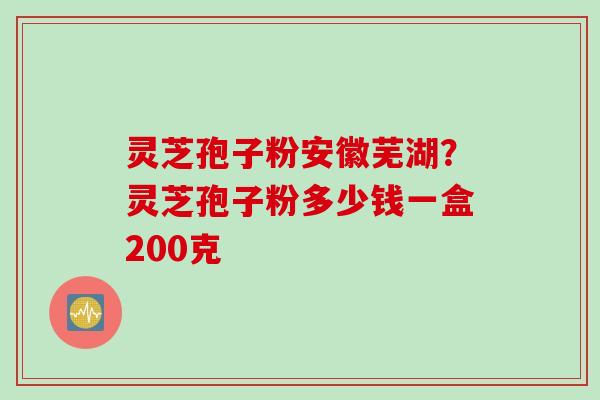 灵芝孢子粉安徽芜湖？灵芝孢子粉多少钱一盒200克