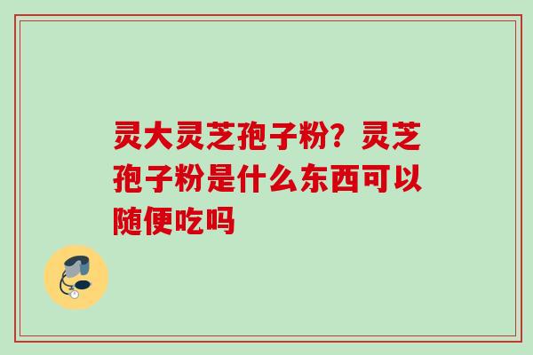 灵大灵芝孢子粉？灵芝孢子粉是什么东西可以随便吃吗
