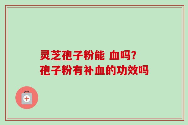 灵芝孢子粉能 血吗？孢子粉有补血的功效吗