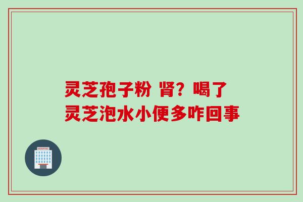 灵芝孢子粉 肾？喝了灵芝泡水小便多咋回事