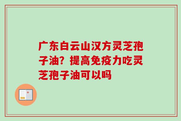 广东白云山汉方灵芝孢子油？提高免疫力吃灵芝孢子油可以吗