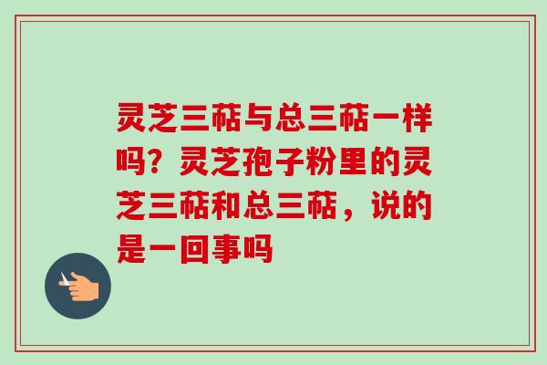 灵芝三萜与总三萜一样吗？灵芝孢子粉里的灵芝三萜和总三萜，说的是一回事吗