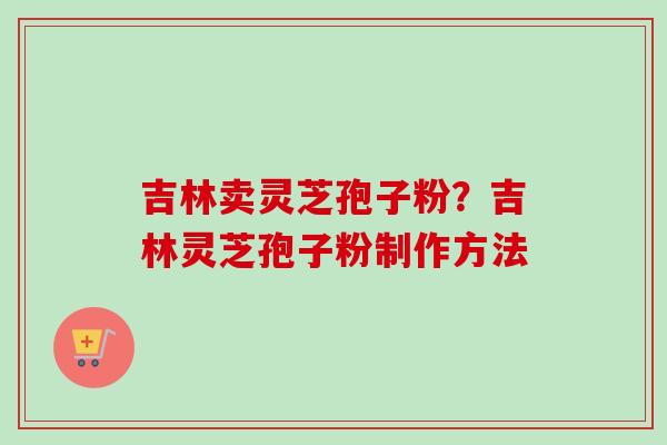 吉林卖灵芝孢子粉？吉林灵芝孢子粉制作方法