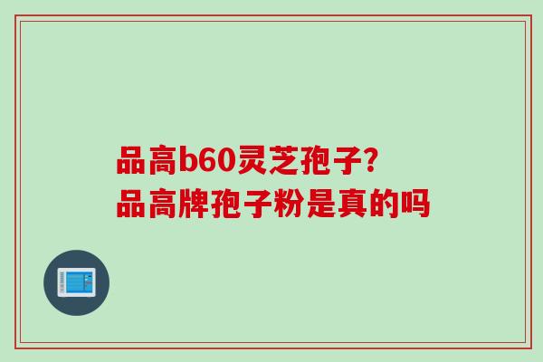 品高b60灵芝孢子？品高牌孢子粉是真的吗