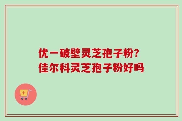 优一破壁灵芝孢子粉？佳尔科灵芝孢子粉好吗