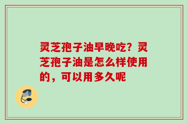 灵芝孢子油早晚吃？灵芝孢子油是怎么样使用的，可以用多久呢