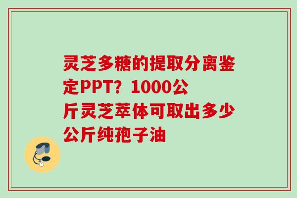 灵芝多糖的提取分离鉴定PPT？1000公斤灵芝萃体可取出多少公斤纯孢子油