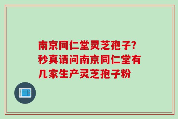 南京同仁堂灵芝孢子？秒真请问南京同仁堂有几家生产灵芝孢子粉