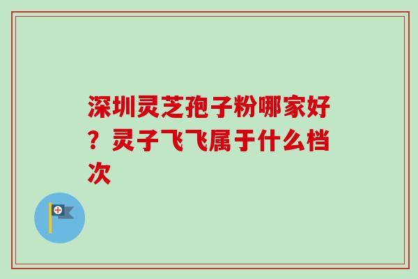 深圳灵芝孢子粉哪家好？灵子飞飞属于什么档次