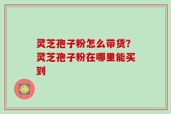 灵芝孢子粉怎么带货？灵芝孢子粉在哪里能买到