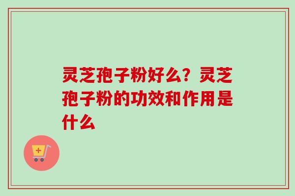 灵芝孢子粉好么？灵芝孢子粉的功效和作用是什么