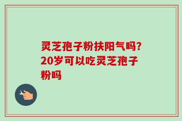 灵芝孢子粉扶阳气吗？20岁可以吃灵芝孢子粉吗