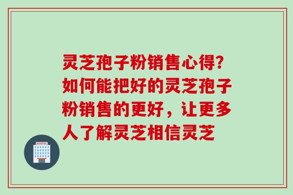 灵芝孢子粉销售心得？如何能把好的灵芝孢子粉销售的更好，让更多人了解灵芝相信灵芝