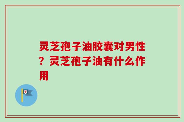 灵芝孢子油胶囊对男性？灵芝孢子油有什么作用