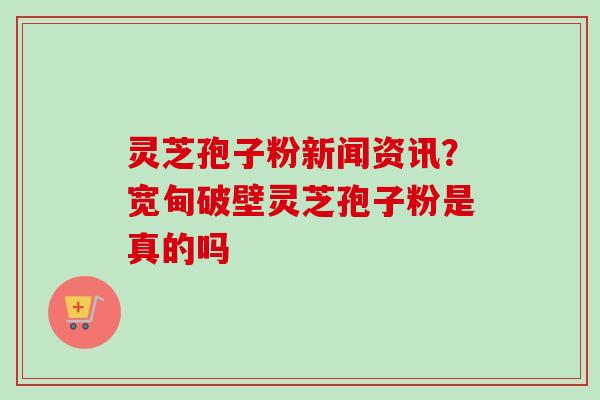 灵芝孢子粉新闻资讯？宽甸破壁灵芝孢子粉是真的吗