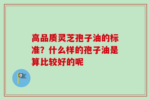 高品质灵芝孢子油的标准？什么样的孢子油是算比较好的呢