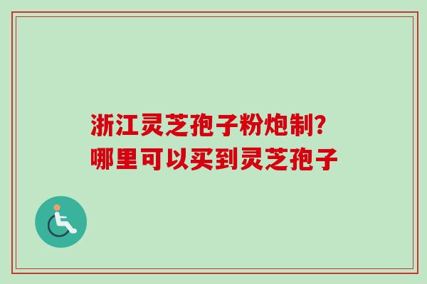 浙江灵芝孢子粉炮制？哪里可以买到灵芝孢子