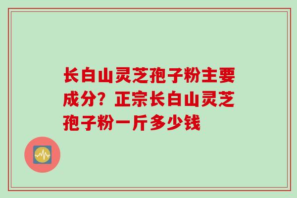 长白山灵芝孢子粉主要成分?正宗长白山灵芝孢子粉一斤多少钱