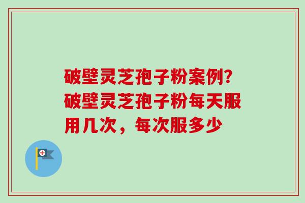 破壁灵芝孢子粉案例？破壁灵芝孢子粉每天服用几次，每次服多少