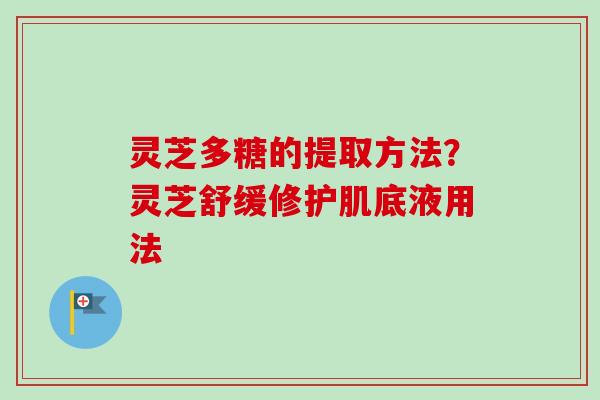 灵芝多糖的提取方法？灵芝舒缓修护肌底液用法