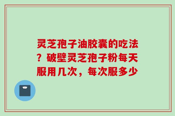 灵芝孢子油胶囊的吃法？破壁灵芝孢子粉每天服用几次，每次服多少