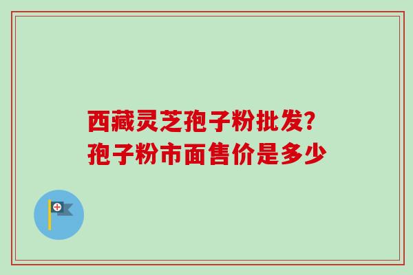 西藏灵芝孢子粉批发？孢子粉市面售价是多少