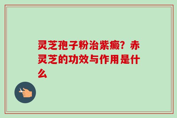 灵芝孢子粉治紫癜？赤灵芝的功效与作用是什么