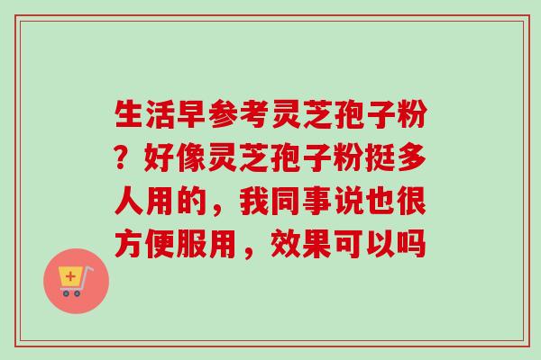 生活早参考灵芝孢子粉？好像灵芝孢子粉挺多人用的，我同事说也很方便服用，效果可以吗