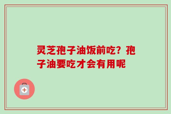灵芝孢子油饭前吃？孢子油要吃才会有用呢
