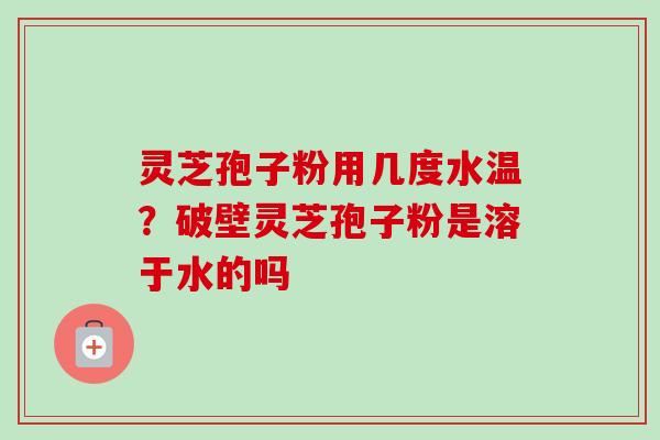 灵芝孢子粉用几度水温？破壁灵芝孢子粉是溶于水的吗