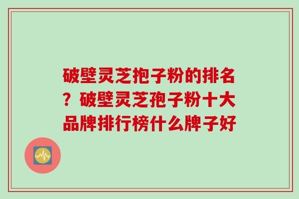 破壁灵芝抱子粉的排名？破壁灵芝孢子粉十大品牌排行榜什么牌子好