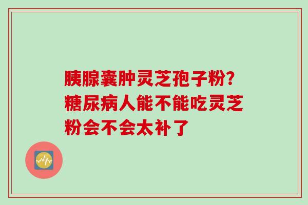 胰腺囊肿灵芝孢子粉？糖尿病人能不能吃灵芝粉会不会太补了