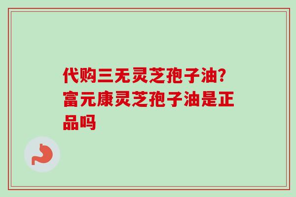 代购三无灵芝孢子油？富元康灵芝孢子油是正品吗