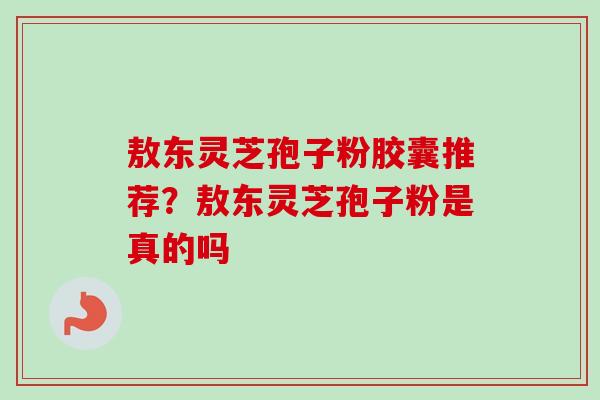 敖东灵芝孢子粉胶囊推荐？敖东灵芝孢子粉是真的吗