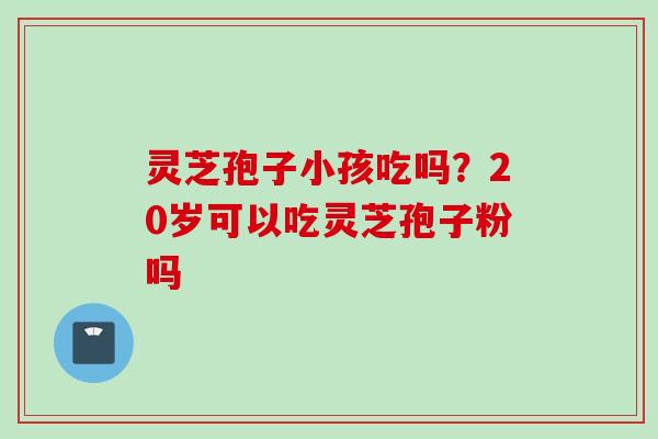 灵芝孢子小孩吃吗？20岁可以吃灵芝孢子粉吗