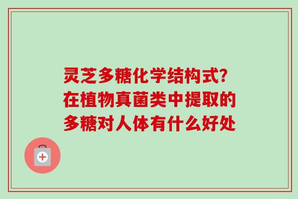 灵芝多糖化学结构式？在植物真菌类中提取的多糖对人体有什么好处