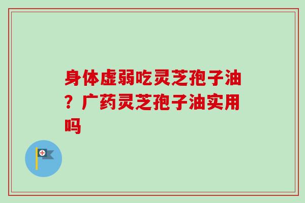 身体虚弱吃灵芝孢子油？广药灵芝孢子油实用吗