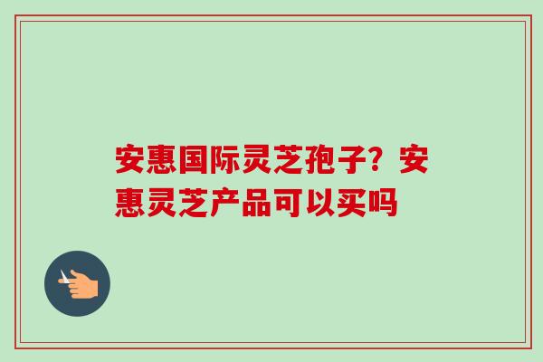 安惠国际灵芝孢子？安惠灵芝产品可以买吗
