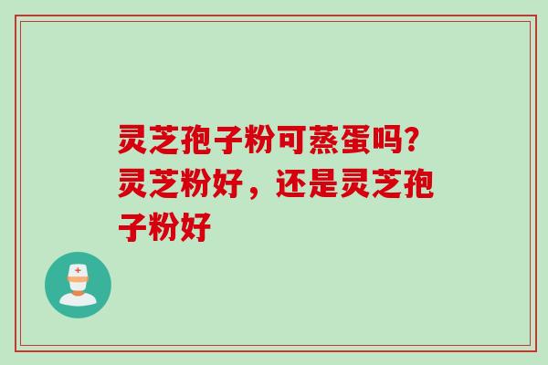 灵芝孢子粉可蒸蛋吗？灵芝粉好，还是灵芝孢子粉好